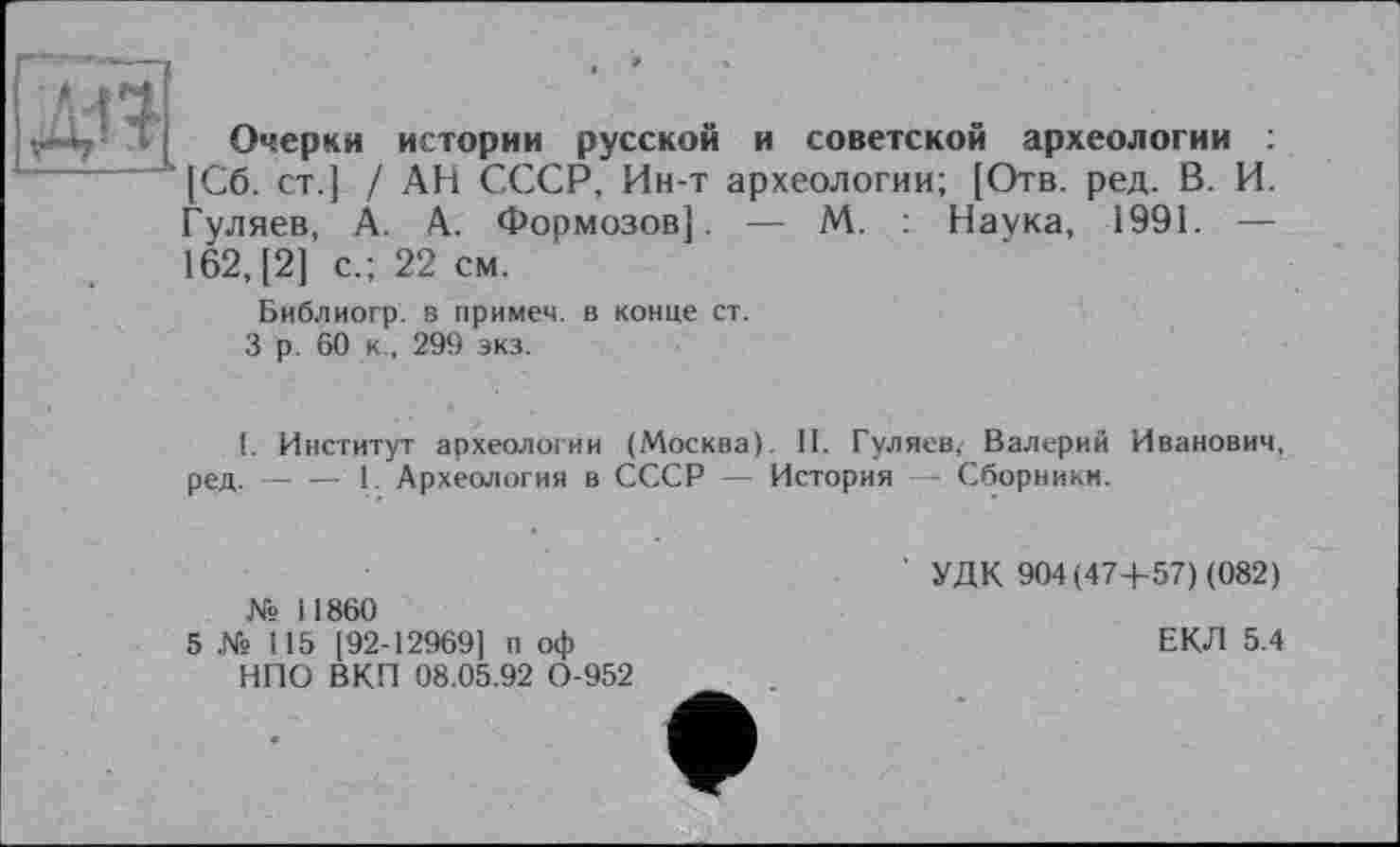 ﻿
Очерки истории русской и советской археологии
[Сб. ст.] / АН СССР, Ин-т археологии; [Отв. ред. В. И. Гуляев, А. А. Формозов]. — М. : Наука, 1991. — 162, [2] с.; 22 см.
Библиогр. в примем, в конце ст.
3 р. 60 к , 299 экз.
I. Институт археологии (Москва). II. Гуляев, Валерий Иванович, ред.-----1. Археология в СССР — История - Сборники.
№ 11860
5 Xs 115 [92-12969] п оф НПО ВКП 08.05.92 0-952
' УДК 904(47+57) (082)
ЕКЛ 5.4